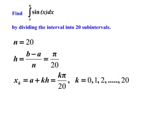 π

Find

∫ sin (x)dx
0

by dividing the interval into 20 subintervals.

n = 20
b−a π
h=
=
n
20
kπ
x k = a + kh =
, k = 0, 1, 2, ....., 20
20

 