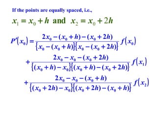 If the points are equally spaced, i.e.,

x1 = x0 + h and x 2 = x0 + 2h
2 x0 − ( x0 + h) − ( x0 + 2h)
P ′( x0 ) =
f ( x0 )
{ x0 − ( x0 + h)}{ x0 − ( x0 + 2h)}
2 x0 − x0 − ( x0 + 2h)
+
f ( x1 )
{ ( x0 + h) − x0 }{ ( x0 + h) − ( x0 + 2h)}
2 x0 − x0 − ( x0 + h)
+
f ( x2 )
{ ( x0 + 2h) − x0 }{ ( x0 + 2h) − ( x0 + h)}

 