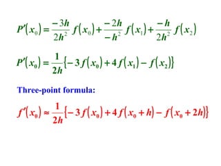 − 3h
− 2h
−h
P ′( x 0 ) =
f ( x0 ) +
f ( x1 ) + 2 f ( x 2 )
2
2
2h
−h
2h
1
{ − 3 f ( x0 ) + 4 f ( x1 ) − f ( x2 ) }
P ′( x0 ) =
2h
Three-point formula:

1
{ − 3 f ( x0 ) + 4 f ( x0 + h) − f ( x0 + 2h) }
f ′( x0 ) ≈
2h

 