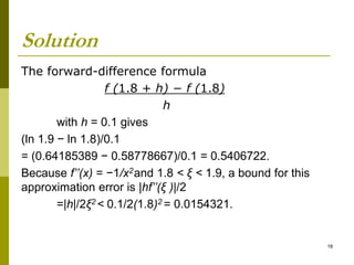 Solution
The forward-difference formula
f (1.8 + h) − f (1.8)
h
with h = 0.1 gives
(ln 1.9 − ln 1.8)/0.1
= (0.64185389 − 0.58778667)/0.1 = 0.5406722.
Because f’’(x) = −1/x2and 1.8 < ξ < 1.9, a bound for this
approximation error is |hf’’(ξ )|/2
=|h|/2ξ2 < 0.1/2(1.8)2 = 0.0154321.
18
 