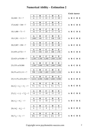 Numerical Ability – Estimation 2
Circle Answer
A B C D E
16) 448 ÷ 51 = ? 6 9 11 12 10 A B C D E
A B C D E
17) 4,442 ÷ 348 = ? 13 10 17 18 5 A B C D E
A B C D E
18) 1,408 ÷ 71 = ? 16 15 20 17 14 A B C D E
A B C D E
19) 1,201 ÷ 11.3 = ? 1,000 140 12 100 120 A B C D E
A B C D E
20) 5,907 ÷ 298 = ? 50 60 15 20 40 A B C D E
A B C D E
21) 45% of 721 = ? 375 350 325 300 270 A B C D E
A B C D E
22) 62% of 9,988 = ? 6,200 5,500 6,000 5,800 6,100 A B C D E
A B C D E
23) 33% of 8,980 3,300 3,000 2,700 2,600 3,900 A B C D E
A B C D E
24) 5% of 21,111 = ? 990 1,500 1,005 1,050 1,550 A B C D E
A B C D E
25) 11.5% of 81,854 = ? 9,410 8,900 9,000 9,800 9,900 A B C D E
A B C D E
26) 2 8
7
+ 1 16
3
+ 3 2
1
= ? 9 2
1
6 2
1
5 2
1
8 2
1
7 2
1 A B C D E
A B C D E
27) 2 5
3
+ 1 5
4
+ 7 20
17
= ? 14 11 10 15 12 A B C D E
A B C D E
28) 1 16
3
+ 9 8
7
= ? 14 11 10 15 12 A B C D E
A B C D E
29) 14 8
3
– 8 16
3
= ? 6 5 4 3 7 A B C D E
A B C D E
30) 7 16
1
× 3 2
1
= ? 20 2
1 23 24 2
1
22 2
1 21 A B C D E
Copyright www.psychometric-success.com 2
 