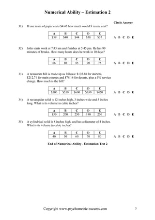 Numerical Ability – Estimation 2
Circle Answer
31) If one ream of paper costs $4.45 how much would 9 reams cost?
A B C D E
$39 $40 $44 $38 $37 A B C D E
32) John starts work at 7:45 am and finishes at 5:45 pm. He has 90
minutes of breaks. How many hours does he work in 10 days?
A B C D E
66 80 85 90 75 A B C D E
33) A restaurant bill is made up as follows: $192.88 for starters,
$212.71 for main courses and $76.16 for deserts, plus a 5% service
charge. How much is the bill?
A B C D E
$500 $550 $600 $650 $450 A B C D E
34) A rectangular solid is 12 inches high, 3 inches wide and 5 inches
long. What is its volume in cubic inches?
A B C D E
150 200 250 180 230 A B C D E
35) A cylindrical solid is 8 inches high, and has a diameter of 4 inches.
What is its volume in cubic inches?
A B C D E
40 50 60 70 80 A B C D E
End of Numerical Ability - Estimation Test 2
Copyright www.psychometric-success.com 3
 