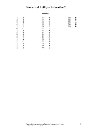 Numerical Ability – Estimation 2
Answers
1) D 16) B 31) B
2) D 17) A 32) C
3) B 18) C 33) A
4) C 19) D 34) D
5) E 20) D 35) B
6) C 21) C
7) A 22) A
8) B 23) B
9) D 24) D
10) E 25) A
11) A 26) E
12) C 27) E
13) D 28) B
14) A 29) A
15) A 30) C
Copyright www.psychometric-success.com 4
 