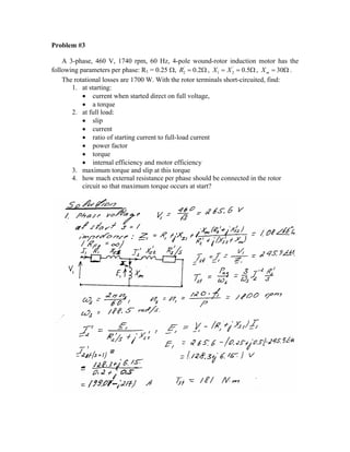 Problem #3
A 3-phase, 460 V, 1740 rpm, 60 Hz, 4-pole wound-rotor induction motor has the
following parameters per phase: R1 = 0.25 Ω, '
2 0.2R = Ω , '
1 2 0.5X X= = Ω , 30mX = Ω .
The rotational losses are 1700 W. With the rotor terminals short-circuited, find:
1. at starting:
• current when started direct on full voltage,
• a torque
2. at full load:
• slip
• current
• ratio of starting current to full-load current
• power factor
• torque
• internal efficiency and motor efficiency
3. maximum torque and slip at this torque
4. how mach external resistance per phase should be connected in the rotor
circuit so that maximum torque occurs at start?
 