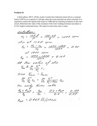 Problem #4
A three-phase, 460 V, 60 Hz, 6-pole wound-rotor induction motor drives a constant
load of 100 N⋅m at a speed of 1140 rpm when the rotor terminals are short-circuited. It is
required to reduce the speed of the motor to 1000 rpm by inserting resistances in the rotor
circuit. Determine the value of the resistance if the rotor winding resistance per phase is
0.2 Ω. Neglect rotational losses. The stator-to-rotor turns ratio is unity.
 