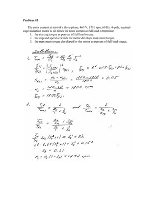 Problem #5
The rotor current at start of a three-phase, 460 V, 1710 rpm, 60 Hz, 4-pole, squirrel-
cage induction motor is six times the rotor current at full load. Determine:
1. the starting torque as percent of full load torque.
2. the slip and speed at which the motor develops maximum torque.
3. the maximum torque developed by the motor as percent of full load torque.
 