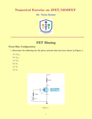 Numerical Exercise on JFET/MOSFET
Dr. Varun Kumar
*************************************************************************************
FET Biasing
Fixed Bias Configuration
1. Determine the following for the given network that has been shown in Figure 1.
(a) VGSQ
(b) IDQ
(c) VDS
(d) VD
(e) VG
(f) VS
Figure 1:
1
 
