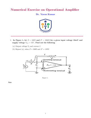 Numerical Exercise on Operational Amplifier
Dr. Varun Kumar
*************************************************************************************
1. In Figure 1, let Z = 10kΩ and Z0
= 100kΩ for a given input voltage 10mV and
supply voltage VCC = 15V . Find out the following
(a) Output voltage Vo and current I.
(b) Repeat (a), when Z = 100Ω and Z0
= 1MΩ
Figure 1:
Ans
1
 