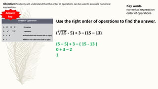 Key words
numerical expression
order of operations
Objective: Students will understand that the order of operations can be used to evaluate numerical
expressions.
Order of Operation
1- ( ) { } [ ] Groupings
2- 𝒙 𝒏 𝒏
𝒙 Exponents
3- ÷ X Multiplication and Division (left to right)
4- + - Addition and Subtraction (left to right)
Use the right order of operations to find the answer.
(
𝟐
𝟐𝟓 - 5) + 3 – (15 – 13)
(5 – 5) + 3 – ( 15 - 13 )
0 + 3 – 2
1
Answer
key
 