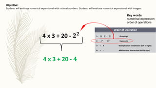 Key words
numerical expression
order of operations
Objective:
Students will evaluate numerical expressional with integers.Students will evaluate numerical expressional with rational numbers.
Order of Operation
1- ( ) { } [ ] Groupings
2- 𝒙 𝒏 𝒏
𝒙 Exponents
3- ÷ X Multiplication and Division (left to right)
4- + - Addition and Subtraction (left to right)
4 x 3 + 20 - 𝟐 𝟐
4 x 3 + 20 - 𝟒
 