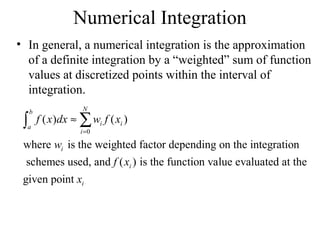 Numerical Integration
• In general, a numerical integration is the approximation
of a definite integration by a “weighted” sum of function
values at discretized points within the interval of
integration.

∫

b

a

N

f ( x )dx ≈ ∑ wi f ( xi )
i =0

where wi is the weighted factor depending on the integration
schemes used, and f ( xi ) is the function value evaluated at the
given point xi

 