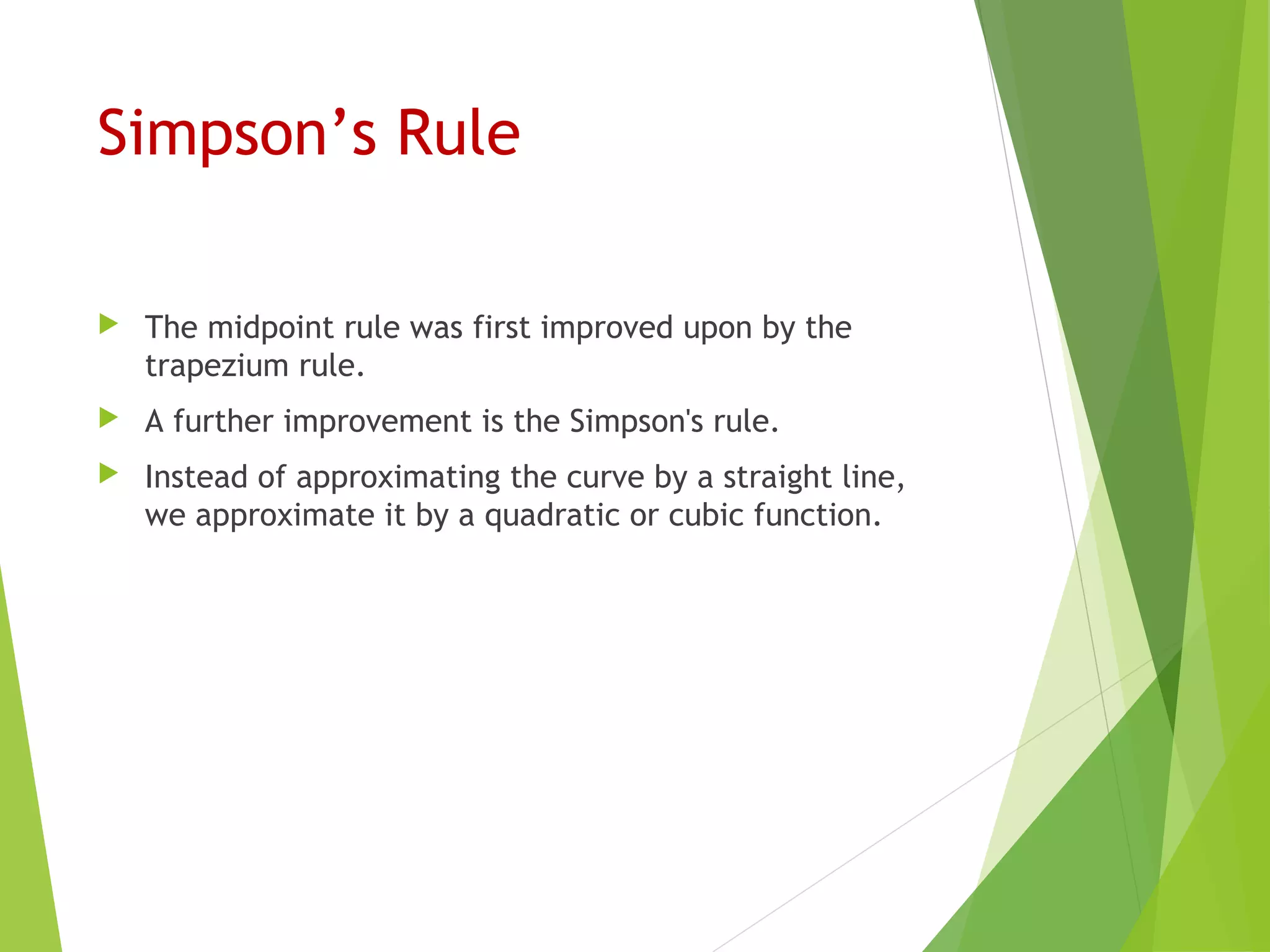 Simpson’s Rule
 The midpoint rule was first improved upon by the
trapezium rule.
 A further improvement is the Simpson's rule.
 Instead of approximating the curve by a straight line,
we approximate it by a quadratic or cubic function.
 