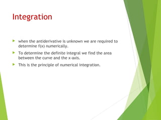 Integration
 when the antiderivative is unknown we are required to
determine f(x) numerically.
 To determine the definite integral we find the area
between the curve and the x-axis.
 This is the principle of numerical integration.
 