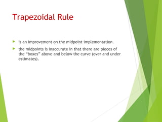 Trapezoidal Rule
 is an improvement on the midpoint implementation.
 the midpoints is inaccurate in that there are pieces of
the “boxes” above and below the curve (over and under
estimates).
 