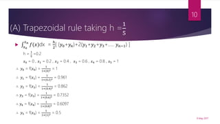 (A) Trapezoidal rule taking h =
1
5

𝑥0
𝑥 𝑛
𝑓(𝑥)dx =
ℎ
2
[ (𝑦0+𝑦𝑛)+2(𝑦1+𝑦2+𝑦3+….. 𝑦 𝑛−1) ]
h =
1
5
=0.2
𝑥0 = 0 , 𝑥1 = 0.2 , 𝑥2 = 0.4 , 𝑥3 = 0.6 , 𝑥4 = 0.8 , 𝑥5 = 1
∴ 𝑦0 = f(𝑥0) =
1
1+(0)2 = 1
∴ 𝑦1 = f(𝑥1) =
1
1+(0.2)2 = 0.961
∴ 𝑦2 = f(𝑥2) =
1
1+(0.4)2 = 0.862
∴ 𝑦3 = f(𝑥3) =
1
1+(0.6)2 = 0.7352
∴ 𝑦4 = f(𝑥4) =
1
1+(0.8)2 = 0.6097
∴ 𝑦5 = f(𝑥5) =
1
1+(1)2 = 0.5
9 May 2017
10
 