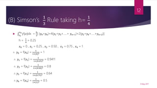 (B) Simson’s
1
3
Rule taking h=
1
4

𝑥0
𝑥 𝑛
𝑓(𝑥)dx =
ℎ
3
[ (𝑦0+𝑦 𝑛)+4(𝑦1+𝑦3+…..+ 𝑦 𝑛−1)+2(𝑦2+𝑦4+…..+𝑦 𝑛−2)]
h =
1
4
= 0.25
𝑥0 = 0 , 𝑥1 = 0.25 , 𝑥2 = 0.50 , 𝑥3 = 0.75 , 𝑥4 = 1
∴ 𝑦0 = f(𝑥0) =
1
1+(0)2 = 1
∴ 𝑦1 = f(𝑥1) =
1
1+(0.25)2 = 0.9411
∴ 𝑦2 = f(𝑥2) =
1
1+(0.50)2 = 0.8
∴ 𝑦3 = f(𝑥3) =
1
1+(0.75)2 = 0.64
∴ 𝑦4 = f(𝑥4) =
1
1+(1)2 = 0.5
9 May 2017
12
 