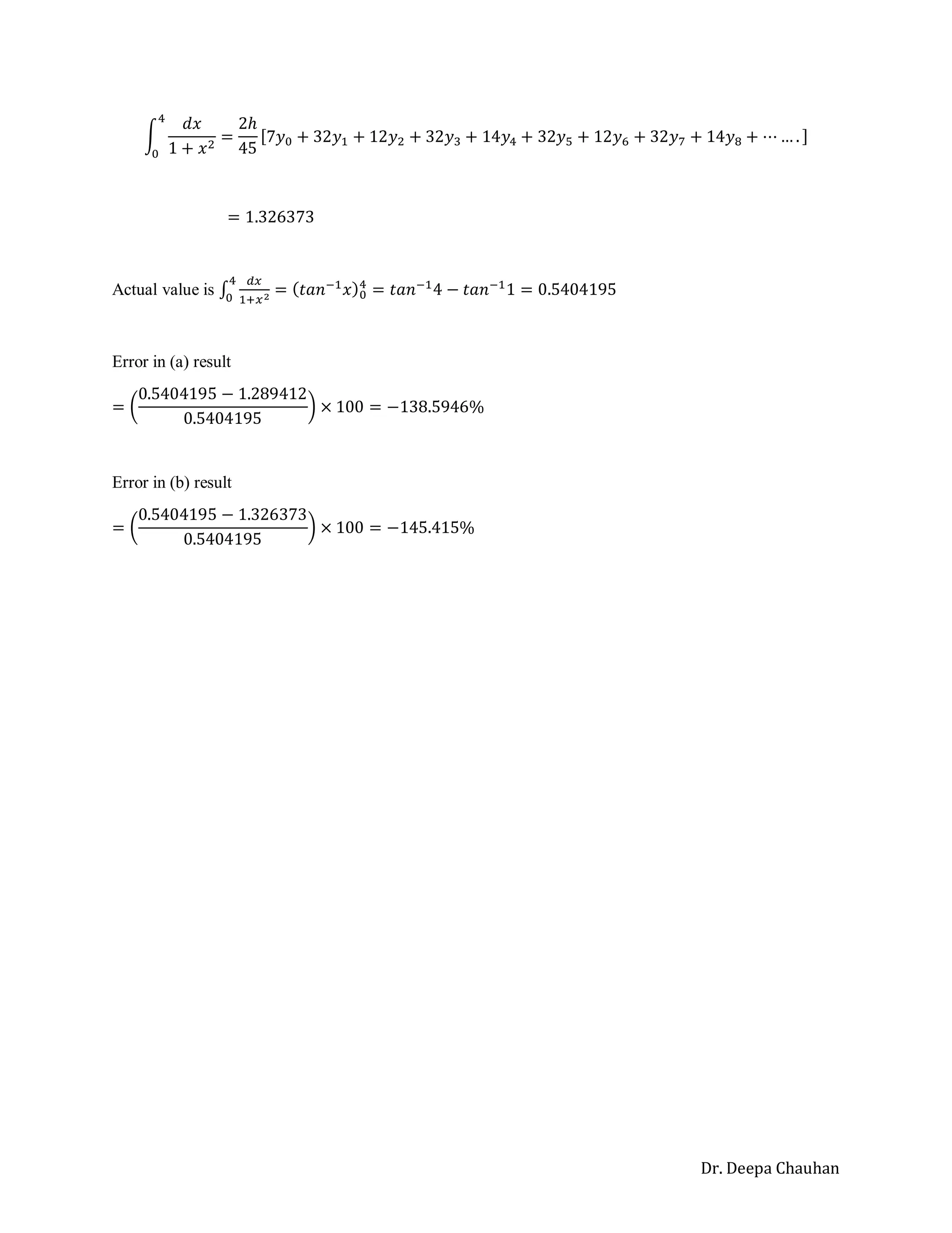 Dr. Deepa Chauhan
∫
𝑑𝑥
1 + 𝑥2
4
0
=
2ℎ
45
[7𝑦0 + 32𝑦1 + 12𝑦2 + 32𝑦3 + 14𝑦4 + 32𝑦5 + 12𝑦6 + 32𝑦7 + 14𝑦8 + ⋯ … . ]
= 1.326373
Actual value is ∫
𝑑𝑥
1+𝑥2
4
0
= (𝑡𝑎𝑛−1
𝑥)0
4
= 𝑡𝑎𝑛−1
4 − 𝑡𝑎𝑛−1
1 = 0.5404195
Error in (a) result
= (
0.5404195 − 1.289412
0.5404195
) × 100 = −138.5946%
Error in (b) result
= (
0.5404195 − 1.326373
0.5404195
) × 100 = −145.415%
 