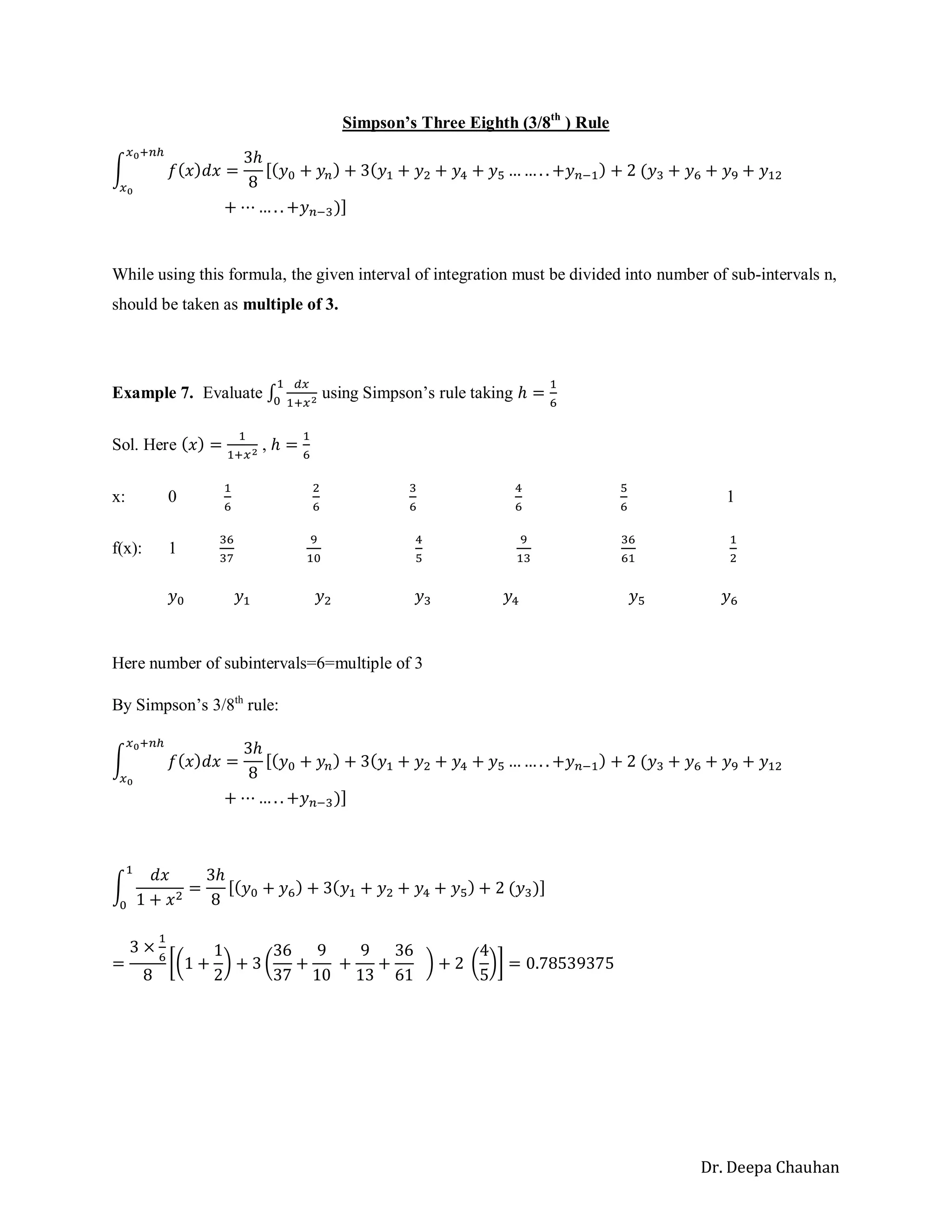Dr. Deepa Chauhan
Simpson’s Three Eighth (3/8th
) Rule
∫ 𝑓(𝑥)𝑑𝑥 =
3ℎ
8
[(𝑦0 + 𝑦𝑛) + 3(𝑦1 + 𝑦2 + 𝑦4 + 𝑦5 … … . . +𝑦𝑛−1) + 2 (𝑦3 + 𝑦6 + 𝑦9 + 𝑦12
𝑥0+𝑛ℎ
𝑥0
+ ⋯ … . . +𝑦𝑛−3)]
While using this formula, the given interval of integration must be divided into number of sub-intervals n,
should be taken as multiple of 3.
Example 7. Evaluate ∫
𝑑𝑥
1+𝑥2
1
0
using Simpson’s rule taking ℎ =
1
6
Sol. Here (𝑥) =
1
1+𝑥2 , ℎ =
1
6
x: 0
1
6
2
6
3
6
4
6
5
6
1
f(x): 1
36
37
9
10
4
5
9
13
36
61
1
2
𝑦0 𝑦1 𝑦2 𝑦3 𝑦4 𝑦5 𝑦6
Here number of subintervals=6=multiple of 3
By Simpson’s 3/8th
rule:
∫ 𝑓(𝑥)𝑑𝑥 =
3ℎ
8
[(𝑦0 + 𝑦𝑛) + 3(𝑦1 + 𝑦2 + 𝑦4 + 𝑦5 … … . . +𝑦𝑛−1) + 2 (𝑦3 + 𝑦6 + 𝑦9 + 𝑦12
𝑥0+𝑛ℎ
𝑥0
+ ⋯ … . . +𝑦𝑛−3)]
∫
𝑑𝑥
1 + 𝑥2
1
0
=
3ℎ
8
[(𝑦0 + 𝑦6) + 3(𝑦1 + 𝑦2 + 𝑦4 + 𝑦5) + 2 (𝑦3)]
=
3 ×
1
6
8
[(1 +
1
2
) + 3 (
36
37
+
9
10
+
9
13
+
36
61
) + 2 (
4
5
)] = 0.78539375
 