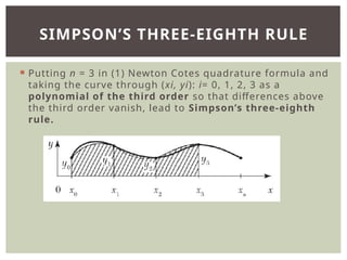  Putting n = 3 in (1) Newton Cotes quadrature formula and
taking the curve through (xi, yi): i= 0, 1, 2, 3 as a
polynomial of the third order so that differences above
the third order vanish, lead to Simpson’s three-eighth
rule.
SIMPSON’S THREE-EIGHTH RULE
 