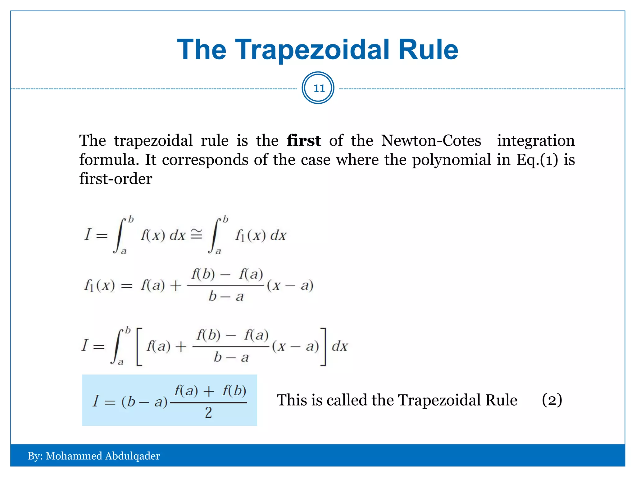 The Trapezoidal Rule
The trapezoidal rule is the first of the Newton-Cotes integration
formula. It corresponds of the case where the polynomial in Eq.(1) is
first-order
This is called the Trapezoidal Rule (2)
By: Mohammed Abdulqader
11
 