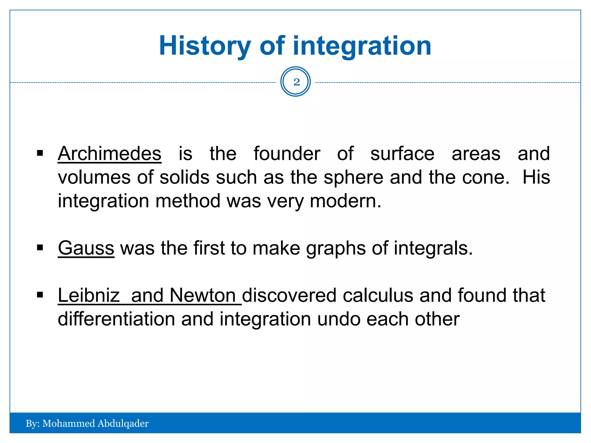 History of integration
 Archimedes is the founder of surface areas and
volumes of solids such as the sphere and the cone. His
integration method was very modern.
 Gauss was the first to make graphs of integrals.
 Leibniz and Newton discovered calculus and found that
differentiation and integration undo each other
By: Mohammed Abdulqader
2
 