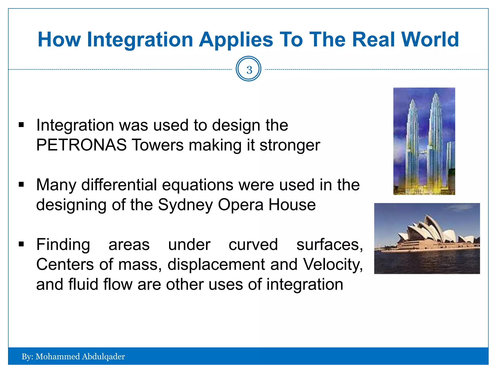 How Integration Applies To The Real World
 Integration was used to design the
PETRONAS Towers making it stronger
 Many differential equations were used in the
designing of the Sydney Opera House
 Finding areas under curved surfaces,
Centers of mass, displacement and Velocity,
and fluid flow are other uses of integration
By: Mohammed Abdulqader
3
 