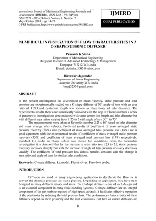 International Journal of Mechanical Engineering Research and Development (IJMERD), ISSN 2248 –
9347(Print) ISSN 2228 – 9355(Online), Volume 1, Number 2, May- October (2011)
14
NUMERICAL INVESTIGATION OF FLOW CHARACTERISTICS IN A
C-SHAPE SUBSONIC DIFFUSER
Prasanta K Sinha
Department of Mechanical Engineering
Durgapur Institute of Advanced Technology & Management
Durgapur-713212.WB,India
E-mail: pksinha_2005@yahoo.com
Bireswar Majumdar
Department of Power Engineering
Jadavpur University,WB, India
bmaj3255@gmail.com
ABSTRACT
In the present investigation the distribution of mean velocity, static pressure and total
pressure are experimentally studied on a C-shape diffuser of 30° angle of turn with an area
ratio of 1.273 and centerline length was chosen as three times of inlet diameter. The
experimental results then were numerically validated with the help of Fluent and then a series
of parametric investigations are conducted with same centre line length and inlet diameter but
with different area ratios varying from 1.25 to 2 with angle of turn 30° to 75°.
The measurements were taken at Reynolds number 2.25 x 105
based on inlet diameter
and mass average inlet velocity. Predicted results of coefficient of mass averaged static
pressure recovery (38%) and coefficient of mass averaged total pressure loss (14%) are in
good agreement with the experimental results of coefficient of mass averaged static pressure
recovery (35%) and coefficient of mass averaged total pressure loss (13%) respectively.
Standard k-ε model in Fluent solver was chosen for validation.. From the parametric
investigation it is observed that for the increase in area ratio from1.25 to 2.0, static pressure
recovery increases sharply but with the increase of angle of turn pressure recovery decreases
steadily. The coefficient of total pressure loss almost remains constant with the change in
area ratio and angle of turn for similar inlet conditions.
Keywords: C-shape diffuser, k-ε model, Fluent solver, Five-hole probe.
INTRODUCTION
Diffusers are used in many engineering application to decelerate the flow or to
convert the dynamic pressure into static pressure. Depending on application, they have been
designed in many different shapes and sizes. The C-shape diffuser is one of such design and
is an essential component in many fluid handling systems. C-shape diffusers are an integral
component of the gas turbine engines of high-speed aircraft. It facilitates effective operation
of the combustor by reducing the total pressure loss. The performance characteristics of these
diffusers depend on their geometry and the inlet conditions. Part turn or curved diffusers are
IJMERD
© PRJ PUBLICATION
International Journal of Mechanical Engineering Research and
Development (IJMERD), ISSN 2248 – 9347(Print)
ISSN 2228 – 9355(Online), Volume 1, Number 2
May-October (2011), pp. 14-23
© PRJ Publication, http://www.prjpublication.com/IJMERD.asp
 