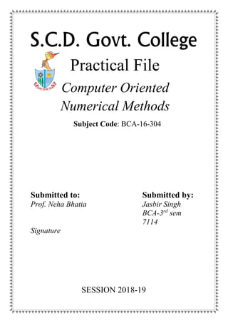 S.C.D. Govt. College
Practical File
Computer Oriented
Numerical Methods
Submitted to:
Prof. Neha Bhatia
Signature
Submitted by:
Jasbir Singh
BCA-3rd
sem
7114
Subject Code: BCA-16-304
SESSION 2018-19
 