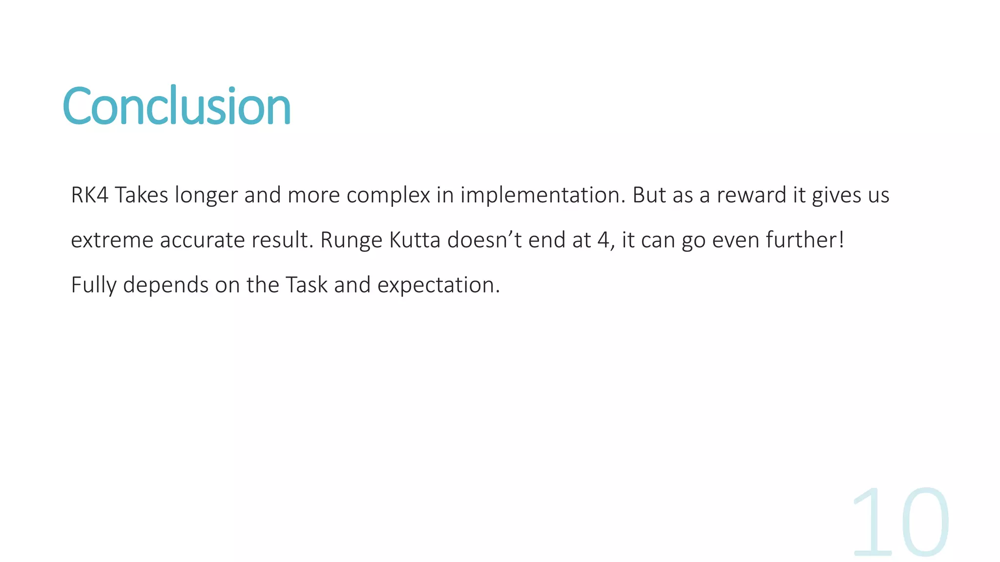 Conclusion
RK4 Takes longer and more complex in implementation. But as a reward it gives us
extreme accurate result. Runge Kutta doesn’t end at 4, it can go even further!
Fully depends on the Task and expectation.
 