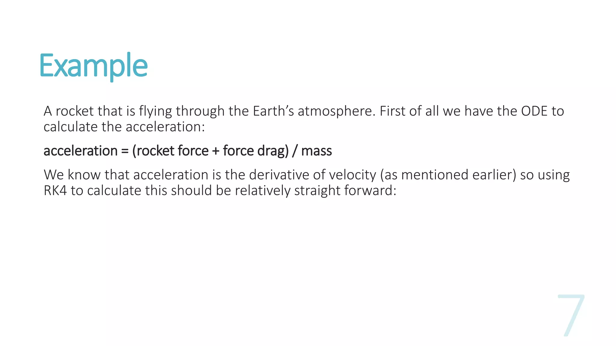 Example
A rocket that is flying through the Earth’s atmosphere. First of all we have the ODE to
calculate the acceleration:
acceleration = (rocket force + force drag) / mass
We know that acceleration is the derivative of velocity (as mentioned earlier) so using
RK4 to calculate this should be relatively straight forward:
 
