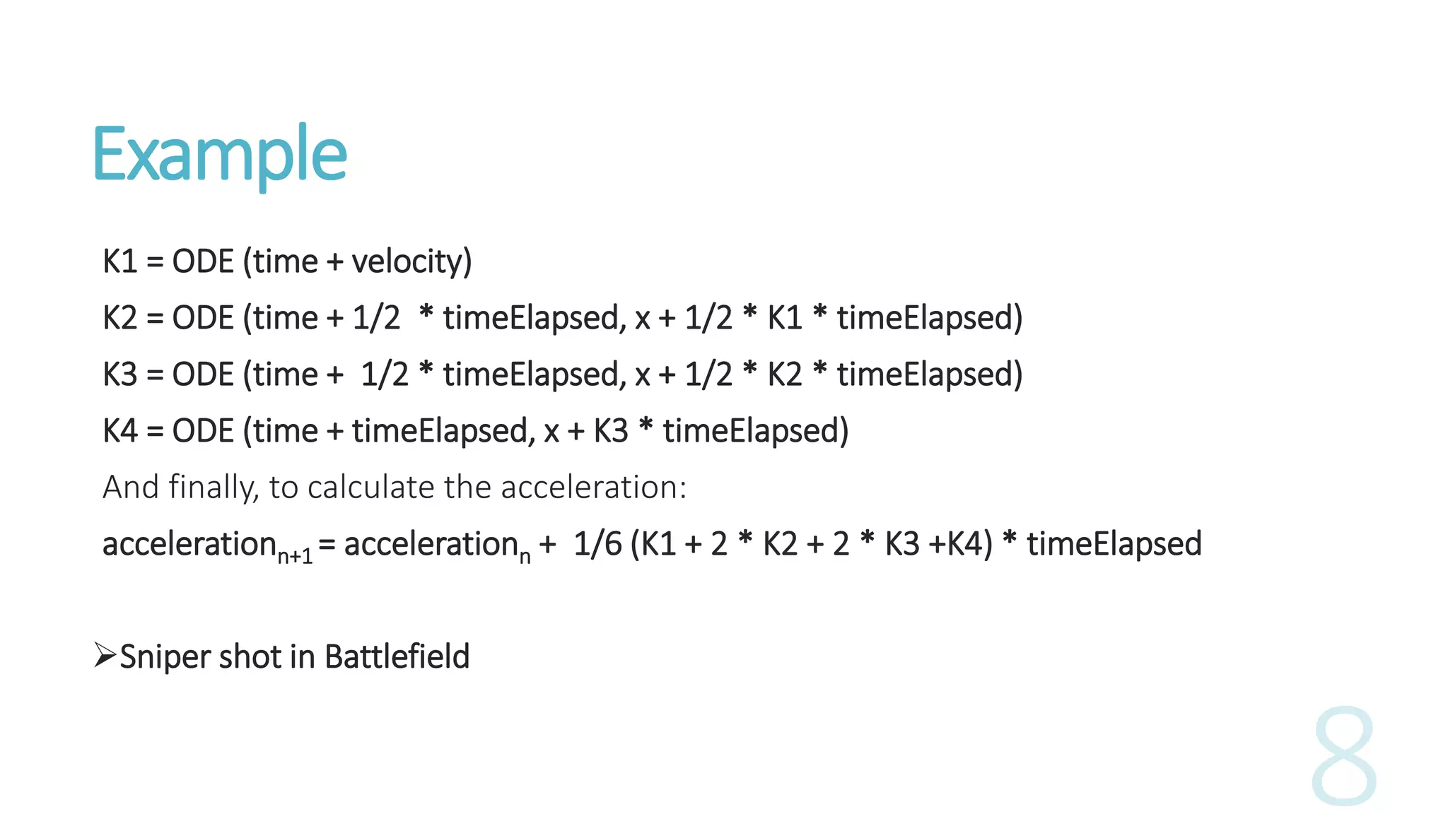 Example
K1 = ODE (time + velocity)
K2 = ODE (time + 1/2 * timeElapsed, x + 1/2 * K1 * timeElapsed)
K3 = ODE (time + 1/2 * timeElapsed, x + 1/2 * K2 * timeElapsed)
K4 = ODE (time + timeElapsed, x + K3 * timeElapsed)
And finally, to calculate the acceleration:
accelerationn+1 = accelerationn + 1/6 (K1 + 2 * K2 + 2 * K3 +K4) * timeElapsed
Sniper shot in Battlefield
 