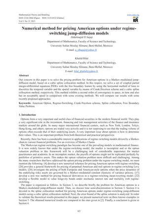 Mathematical Theory and Modeling
ISSN 2224-5804 (Paper) ISSN 2225-0522 (Online)
Vol.3, No.13, 2013

www.iiste.org

Numerical method for pricing American options under regimeswitching jump-diffusion models
Abdelmajid El hajaji
Department of Mathematics, Faculty of Science and Technology,
University Sultan Moulay Slimane, Beni-Mellal, Morocco
E-mail: a_elhajaji@yahoo.fr
Khalid Hilal
Department of Mathematics, Faculty of Science and Technology,
University Sultan Moulay Slimane, Beni-Mellal, Morocco
E-mail: hilal_khalid@yahoo.fr
Abstract
Our concern in this paper is to solve the pricing problem for American options in a Markov-modulated jumpdiffusion model, based on a cubic spline collocation method. In this respect, we solve a set of coupled partial
integro-differential equations PIDEs with the free boundary feature by using the horizontal method of lines to
discretize the temporal variable and the spatial variable by means of Crank-Nicolson scheme and a cubic spline
collocation method, respectively. This method exhibits a second order of convergence in space, in time and also
has an acceptable speed in comparison with some existing methods. We will compare our results with some
recently proposed approaches.
Keywords: American Option, Regime-Switching, Crank-Nicolson scheme, Spline collocation, Free Boundary
Value Problem.
1. Introduction
Options form a very important and useful class of financial securities in the modern financial world. They play
a very significant role in the investment, financing and risk management activities of the finance and insurance
markets around the globe. In many major international financial centers, such as New York, London, Tokyo,
Hong Kong, and others, options are traded very actively and it is not surprising to see that the trading volume of
options often exceeds that of their underlying assets. A very important issue about options is how to determine
their values. This is an important problem from both theoretical and practical perspectives
Recently, there has been a considerable interest in applications of regime switching models driven by a Markov
chain to various financial problems. For an overview of Markov Chains
The Markovian regime-switching paradigm has become one of the prevailing models in mathematical finance.
It is now widely known that under the regime-switching model, the market is incomplete and so the option
valuation problem in this framework will be a challenging task of considerable importance for market
practitioners and academia. In an incomplete market, the payoffs of options might not be replicated perfectly by
portfolios of primitive assets. This makes the option valuation problem more difficult and challenging. Among
the many researchers that have addressed the option pricing problem under the regime-switching model, we must
mention the following: [4] develop a new numerical schemes for pricing American option with regime-switching.
[20] provides a general framework for pricing of perpetual American and real options in regime-switching Levy
models. [20] investigate the pricing of both European and American-style options when the price dynamics of
the underlying risky assets are governed by a Markov-modulated constant elasticity of variance process. [17]
develop a new tree method for pricing financial derivatives in a regimes-witching mean-reverting model. [22]
develop a flexible model to value longevity bonds under stochastic interest rate and mortality with regimeswitching.
The paper is organized as follows. In Section 2, we describe briefly the problem for American options in a
Markov-modulated jump-diffusion model. Then, we discuss time semi-discretization in Section 3. Section 4 is
devoted to the spline collocation method for pricing American options under regime-switching jump-diffusion
models using a cubic spline collocation method. Next, the error bound of the spline solution is analyzed. In order
to validate the theoretical results presented in this paper, we present numerical tests on three known examples in
Section 5. The obtained numerical results are compared to the ones given in [2]. Finally, a conclusion is given in
Section 6.
63

 