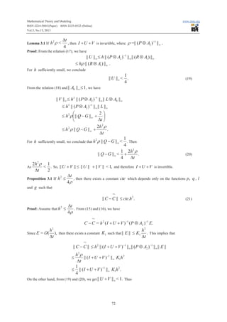 Mathematical Theory and Modeling
ISSN 2224-5804 (Paper) ISSN 2225-0522 (Online)
Vol.3, No.13, 2013

Lemma 3.1 If

h2 r <

www.iiste.org

Dt
-1
, then I + U + V is invertible, where r =|| ( P Ä A2 ) ||¥ .
4

Proof: From the relation (17), we have

|| U ||¥ £ h || ( P Ä A2 )-1 ||¥ || ( R Ä A1 ) ||¥
£ hr || ( R Ä A1 ) ||¥ .
For h sufficiently small, we conclude

1
|| U ||¥ < .
4
From the relation (18) and ||

(19)

A0 ||¥ £ 1, we have

|| V ||¥ £ h2 || ( P Ä A2 ) -1 ||¥ || L Ä A0 ||¥

£ h2 || ( P Ä A2 ) -1 ||¥ || L ||¥
2ö
æ
£ h 2 r ç || Q - G ||¥ + ÷
Dt ø
è
2h 2 r
.
£ h 2 r || Q - G || ¥ +
Dt
For h sufficiently small, we conclude that h

2

1
. Then
4
1 2h 2 r
|| Q - G ||¥ < +
.
4
Dt

r || Q - G ||¥ <

(20)

2h 2 r 1
< . So, || U + V || £ || U || + || V || < 1, and therefore I + U + V is invertible.
Dt
2
Dt
2
Proposition 3.1 If h £
, then there exists a constant cte which depends only on the functions p, q , l
4r
and g such that
~
|| C - C || £ cte.h 2 .
(21)
As

Proof: Assume that h

Since E

= O(

2

£

Dt
. From (15) and (16), we have
4r
~
C - C = h 2 ( I + U + V ) -1 ( P Ä A2 ) -1 E.

h2
h2
), then there exists a constant K1 such that || E || £ K1 . This implies that
Dt
Dt
~
|| C - C || £ h 2 || ( I + U + V ) -1 ||¥ || ( P Ä A2 ) -1 ||¥ || E ||

h2 r
|| ( I + U + V ) -1 ||¥ K1h 2
Dt
1
£ || ( I + U + V ) -1 ||¥ K1h 2 .
4
On the other hand, from (19) and (20), we get || U +V ||¥ < 1. Thus
£

72

 