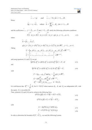 Mathematical Theory and Modeling
ISSN 2224-5804 (Paper) ISSN 2225-0522 (Online)
Vol.3, No.13, 2013

www.iiste.org

~
c -3,i = y

and

~
c n -1,i = 0, for i = 1,..., H .

Hence

~
~
Sp i = z1 + S i ,

~
where S i =

n -2

~

åc

j ,i

B j , for i = 1,..., H

j = -2

~

and the coefficients c j ,i , j = -2,..., n - 2 and i = 1,..., H satisfy the following collocation conditions:
(2)

(1)

(0)

~
~
~
P S (t j ) + R S (t j ) + L S (t j ) = g (t j ), j = 1,..., n + 1,

(12)

where

~ ~
~
S = [ S 1 ,..., S H ]T ,
~
g (t j ) = f (t j ) - ( Pz1(2) (t j ) + Rz1(1) (t j ) + Lz1(0) (t j )) Î R H , j = 1,..., n + 1.
Taking

C = [m -2 (V1 ),..., m n-2 (V1 ),..., m -2 (VH ),..., m n-2 (VH )] Î R n+1+ H ,
T
~ é~
~
~
~
ù
C = ê c -2,1,..., c n-2,1,..., c -2,H ,..., c n-2,H ú Î R n+1+ H ,
ê
ú
ë
û
T

and using equations (11) and (12), we get:

((P Ä A

(2)
h

)

(1)
(0)
) + ( R Ä Ah ) + ( L Ä Ah ) C = F + E

(13)

~
(1)
(0)
) + ( R Ä Ah ) + ( L Ä Ah ) C = F ,

(14)

and

((P Ä A

(2)
h

)

with

F = [ g1 ,..., g n+1 ]T and g j =

1
g (t j ) Î R H ,
Dt

h2
h2
),..., O( )]T Î R n+1+ H ,
Dt
Dt
(k )
= ( B-3+ p (t j ))1£ j , p£n+1 , k = 0,1,2,

E = [O(
(
Ahk )

It is well known that

(
Ahk ) =

1
Ak for k = 0,1,2 where matrices A0 , A1 and A2 are independent of h , with
hk

the matrix A2 is invertible [8].
Then, relations (13) and (14) can be written in the following form

( P Ä A2 )(I + U + V )C = h2 F + h2 E,

(15)

~
( P Ä A2 )(I + U + V )C = h 2 F~ ,

(16)

U = h( P Ä A2 ) -1 ( R Ä A1 ),

(17)

C

with
-1

V = h ( P Ä A2 ) ( L Ä A0 ).
2

~

In order to determine the bounded of || C - C || ¥ , we need the following Lemma.

71

(18)

 