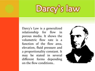 Darcy's Law is a generalized relationship for flow in porous media. It shows the volumetric flow rate is a function of the flow area, elevation, fluid pressure and a proportionality constant. It may be stated in several different forms depending on the flow conditions.. 
