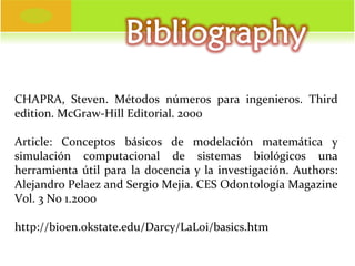 CHAPRA, Steven. Métodos números para ingenieros.  Third   edition . McGraw-Hill Editorial. 2000 Article : Conceptos básicos de modelación matemática y simulación computacional de sistemas biológicos una herramienta útil para la docencia y la investigación. Authors: Alejandro Pelaez and Sergio Mejia. CES Odontología Magazine Vol. 3 No 1.2000 http://bioen.okstate.edu/Darcy/LaLoi/basics.htm 