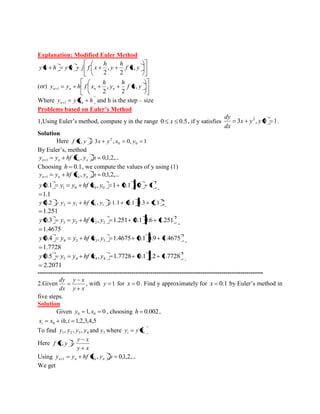Explanation: Modified Euler Method 
f x y 
h 
y 
h 
y x h y x j f x , 
2 
, 
2 
(or) f x y 
h 
y 
h 
y y h f x n n n n , 
2 
, 
2 1 
Where y y x h n 1 n and h is the step – size 
Problems based on Euler’s Method 
1,Using Euler’s method, compute y in the range 0 x 0.5, if y satisfies 3 , 0 1 2 x y y 
dx 
dy 
. 
Solution 
Here , 3 , 0, 1 0 0 
2 f x y x y x y 
By Euler’s, method 
, , 0,1,2,... 1 y y hf x y n n n n n 
Choosing h 0.1, we compute the values of y using (1) 
, , 0,1,2,... 1 y y hf x y n n n n n 
2 
1 0 0 0 y 0.1 y y hf x , y 1 0.1 3 0 1 
1.1 
2 
2 1 1 1 y 0.2 y y hf x , y 1.1 0.1 0.3 1.1 
1.251 
2 
3 2 2 2 y 0.3 y y hf x , y 1.251 0.1 0.6 1.251 
1.4675 
2 
4 3 3 3 y 0.4 y y hf x , y 1.4675 0.1 0.9 1.4675 
1.7728 
2 
5 4 4 4 y 0.5 y y hf x , y 1.7728 0.1 1.2 1.7728 
2.2071 
------------------------------------------------------------------------------------------------------------ 
2.Given 
y x 
y x 
dx 
dy 
, with y 1 for x 0 . Find y approximately for x 0.1 by Euler’s method in 
five steps. 
Solution 
Given 1, 0 0 0 y x , choosing h 0.002, 
, 1,2,3,4,5 0 x x ih i i 
To find 1 2 3 4 y , y , y , y and 5 y where i i y y x 
Here 
y x 
y x 
f x, y 
Using , , 0,1,2,... 1 y y hf x y n n n n n 
We get 
 