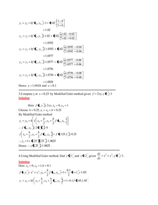 1.02 
1 0 
1 0 
, 1 0.02 1 0 0 0 y y hf x y 
1.0392 
1.02 0.02 
1.02 0.02 
, 1.02 0.02 2 1 1 1 y y hf x y 
1.0577 
1.0392 0.04 
1.0392 0.04 
, 1.0392 0.02 3 2 2 2 y y hf x y 
1.0756 
1.0577 0.06 
1.0577 0.06 
, 1.0577 0.02 4 3 3 3 y y hf x y 
1.0928 
1.0756 0.08 
1.0756 0.08 
, 1.0756 0.02 5 4 4 4 y y hf x y 
Hence y 1.0928 and x 0.1 
---------------------------------------------------------------------------------------------- 
3.Compute y at x 0.25 by Modified Euler method given y' 2xy, y 0 1 
Solution 
Here , 2 , 0, 1 0 0 f x y xy x y 
Choose 0.25, 0.25 1 0 h x x h 
By Modified Euler method 
1 0 0 0 0 0 , 
2 
, 
2 
f x y 
h 
y 
h 
y y h f x 
, 2 0 1 0 0 0 f x y 
, 0.125,1 0.25 
2 
, 
2 0 0 0 0 f x y f 
h 
y 
h 
f x 
1 0.25 0.25 1.0625 1 y 
Hence y 0.25 1.0625 . 
-------------------------------------------------------------------------------------------------- 
4.Using Modified Euler method, find y 0.1 and y 0.2 given , 0 1 2 2 x y y 
dx 
dy 
. 
Solution 
Here 0, 1, 0.1 0 0 x y h 
0 1 1.05 
2 
0.1 
, 1 
2 
, , 0 0 0 
2 2 f x y 
h 
f x y x y y 
, 1 0.1 0.05,1.05 
2 
, 
2 1 0 0 0 0 0 x y f 
h 
y 
h 
y y hf x 
 