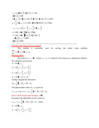 1 0.1 0.05 1.05 1.1105 2 2 
y 0.1 1.1105 
, 0.1,1.1105 0.1 1.1105 1.24321 2 2 
1 1 f x y f 
, 1.1105 0.05 1.24321 1.17266 
2 1 1 1 f x y 
h 
y 
2 1 1 1 1 1 , 
2 
, 
2 
f x y 
h 
y 
h 
y y hf x 
1.1105 0.1 f 0.15,1.17266 
2 2 1.1105 0.1 0.15 1.17266 
0.2 1.2503 2 y y 
y 0.2 1.2503 
----------------------------------------------------------------------------------------------------- 
Fourth-order Range-Kutta method 
This method is commonly used for solving the initial value problem 
0 0 f x, y , y x y 
dx 
dy 
Working Rule 
The value of 1 1 y y x where x x h 1 0 where h is the step-size is obtained as follows. 
We calculate successively. 
1 0 0 k hf x , y 
2 
, 
2 
1 
2 0 0 
k 
y 
h 
k hf x 
2 
, 
2 
2 
3 0 0 
k 
y 
h 
k hf x 
4 0 0 3 k hf x h, y k 
Finally compute the increment 
1 2 3 4 2 2 
6 
1 
y k k k k 
The approximate value of 1 y is given by 
1 0 1 0 1 2 3 4 2 2 
6 
1 
y y y y y k k k k 
Error in R-K fourth order method 5 0 h 
In general, the algorithm can be written as 
1 1 2 3 4 2 2 
6 
1 
y y k k k k m m where 
m m k hf x , y 1 
2 
, 
2 
1 
2 
k 
y 
h 
k hf x m m 
 