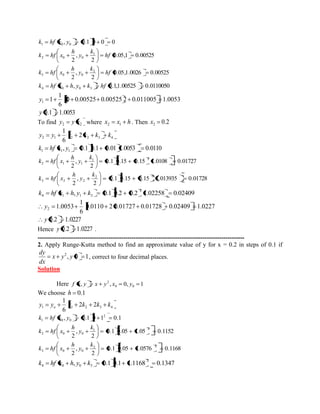 , 0.1 0 0 0 1 0 0 k hf x y 
0.05,1 0.00525 
2 
, 
2 
1 
2 0 0 hf 
k 
y 
h 
k hf x 
0.05,1.0026 0.00525 
2 
, 
2 
2 
3 0 0 hf 
k 
y 
h 
k hf x 
, 0.1,1.00525 0.0110050 4 0 0 3 k hf x h y k hf 
0 0.00525 0.00525 2 0.011005 1.0053 
6 
1 
1 1 y 
y 0.1 1.0053 
To find 2 2 y y x where x x h 2 1 . Then 0.2 2 x 
2 1 1 2 3 4 2 
6 
1 
y y k k k k 
, 0.1 0.1 0.01 1.0053 0.0110 1 1 1 k hf x y 
0.1 0.15 0.15 1.0108 0.01727 
2 
, 
2 
1 2 
2 1 1 
k 
y 
h 
k hf x 
0.1 0.15 0.15 1.013935 0.01728 
2 
, 
2 
2 2 
3 2 2 
k 
y 
h 
k hf x 
, 0.1 0.2 0.2 1.02258 0.02409 2 
4 1 1 3 k hf x h y k 
0.0110 2 0.01727 0.01728 0.02409 1.0227 
6 
1 
1.0053 2 y 
y 0.2 1.0227 
Hence y 0.2 1.0227 . 
--------------------------------------------------------------------------------------------------- 
2. Apply Runge-Kutta method to find an approximate value of y for x = 0.2 in steps of 0.1 if 
, 0 1 2 x y y 
dx 
dy 
, correct to four decimal places. 
Solution 
Here , , 0, 1 0 0 
2 f x y x y x y 
We choose h 0.1 
1 1 2 3 4 2 2 
6 
1 
y y k k k k o 
, 0.1 0 1 0.1 2 
1 0 0 k hf x y 
0.1 0.05 1.05 0.1152 
2 
, 
2 
1 2 
2 0 0 
k 
y 
h 
k hf x 
0.1 0.05 1.0576 0.1168 
2 
, 
2 
2 2 
3 0 0 
k 
y 
h 
k hf x 
, 0.1 0.1 1.1168 0.1347 2 
4 0 0 3 k hf x h y k 
 
