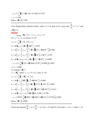 0.1 2 0.1152 0.1168 0.1347 
6 
1 
1 1 y 
1.1165 1 y 
Hence y 0.1 1.1165 . 
--------------------------------------------------------------------------------------------------- 
3.Use Runge-Kutta method to find y when x=1.2 in steps of 0.1, given that 2 2 x y 
dx 
dy 
and 
y 1 1.5. 
Solution 
Given , , 1, 1.5 0 0 
2 2 f x y x y x y 
Let x x h 1 0 , we choose h 0.1 
1 1 2 3 4 2 2 
6 
1 
y y k k k k o 
, 0.1 1 1.5 0.325 2 
1 0 0 k hf x y 
0.1 1.05 1.6625 0.3866 
2 
, 
2 
1 2 2 
2 0 0 
k 
y 
h 
k hf x 
0.1 1.05 2.8673 0.397 
2 
, 
2 
2 2 
3 0 0 
k 
y 
h 
k hf x 
, 0.1 1.1 1.897 0.4809 2 2 
4 0 0 3 k hf x h y k 
0.325 2 0.3866 0.397 0.4809 1.8955 
6 
1 
1.5 1 y 
1.8955 1 y 
To compute y 1.2 : 
2 2 y y x where 1.2 2 1 x x h , since h 0.1 
2 1 1 2 3 4 2 
6 
1 
y y k k k k 
, 0.1 1.1 1.8955 0.4803 2 2 
1 1 1 k hf x y 
0.1 1.15 2.1356 0.5883 
2 
, 
2 
1 2 2 
2 1 1 
k 
y 
h 
k hf x 
0.1 1.3225 2.1897 0.6117 
2 
, 
2 
2 2 
3 2 2 
k 
y 
h 
k hf x 
, 0.1 1.44 6.286 0.7726 4 1 1 3 k hf x h y k 
0.4803 2 0.5883 2 0.6117 0.7726 2.5043 
6 
1 
1.8955 2 y 
Hence y 1.2 2.5043 . 
--------------------------------------------------------------------------------------------------- 
4.Solve the equation xy 
dx 
dz 
xz 
dx 
dy 
1, for x = 0.3 and 0.6. Given that y 0, z 1 when x 0 
 