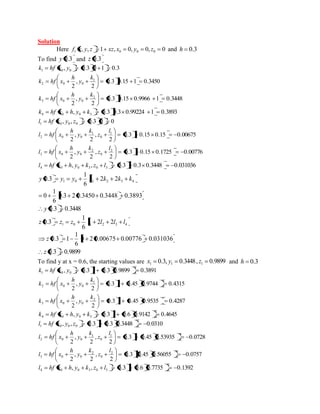 Solution 
Here , , 1 , 0, 0, 0 1 0 0 0 f x y z xz x y z and h 0.3 
To find y 0.3 and z 0.3 
, 0.3 0 1 0.3 1 0 0 k hf x y 
0.3 0.15 1 0.3450 
2 
, 
2 
1 
2 0 0 
k 
y 
h 
k hf x 
0.3 0.15 0.9966 1 0.3448 
2 
, 
2 
2 
3 0 0 
k 
y 
h 
k hf x 
, 0.3 0.3 0.99224 1 0.3893 4 0 0 3 k hf x h y k 
, , 0.3 0 0 1 0 0 0 l hf x y z 
0.3 0.15 0.15 0.00675 
2 
, 
2 
, 
2 
1 
0 
1 
2 0 0 
l 
z 
k 
y 
h 
l hf x 
0.3 0.15 0.1725 0.00776 
2 
, 
2 
, 
2 
2 
0 
2 
3 0 0 
l 
z 
k 
y 
h 
l hf x 
, , 0.3 0.3 0.3448 0.031036 4 0 0 3 0 3 l hf x h y k z l 
1 0 1 2 3 4 2 2 
6 
1 
y 0.3 y y k k k k 
0.3 2 0.3450 0.3448 0.3893 
6 
1 
0 
y 0.3 0.3448 
1 0 1 2 3 4 2 2 
6 
1 
z 0.3 z z l l l l 
0 2 0.00675 0.00776 0.031036 
6 
1 
z 0.3 1 
z 0.3 0.9899 
To find y at x = 0.6, the starting values are 0.3, 0.3448, 0.9899 1 1 1 x y z and h 0.3 
, 0.3 1 0.3 0.9899 0.3891 1 0 0 k hf x y 
0.3 1 0.45 0.9744 0.4315 
2 
, 
2 
1 
2 0 0 
k 
y 
h 
k hf x 
0.3 1 0.45 0.9535 0.4287 
2 
, 
2 
2 
3 0 0 
k 
y 
h 
k hf x 
, 0.3 1 0.6 0.9142 0.4645 4 0 0 3 k hf x h y k 
, , 0.3 0.3 0.3448 0.0310 1 0 0 0 l hf x y z 
0.3 0.45 0.53935 0.0728 
2 
, 
2 
, 
2 
1 
0 
1 
2 0 0 
l 
z 
k 
y 
h 
l hf x 
0.3 0.45 0.56055 0.0757 
2 
, 
2 
, 
2 
2 
0 
2 
3 0 0 
l 
z 
k 
y 
h 
l hf x 
, , 0.3 0.6 0.7735 0.1392 4 0 0 3 0 3 l hf x h y k z l 
 