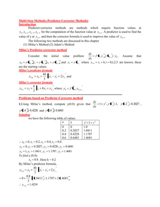 Multi-Step Methods (Predictor-Corrector Methods) 
Introduction 
Predictor-corrector methods are methods which require function values at 
1 2 3 , , , n n n n x x x x for the computation of the function value at n 1 x . A predictor is used to find the 
value of y at n 1 x and then the corrector formula is used to improve the value of n 1 y . 
The following two methods are discussed in this chapter 
(1) Milne’s Method (2) Adam’s Method 
Milne’s Predictor-corrector method 
Consider the initial value problem 0 0 f x, y , y x y 
dx 
dy 
. Assume that 
, , , 0 0 1 1 2 2 y y x y y x y y x and 3 3 y y x where , 0,1,2,3 1 x x h i i i are known, these 
are the starting values. 
Milne’s predictor formula 
' 
3 
' 
2 
' 
4, 0 1 2 2 
3 
4 
y y y 
h 
y y p and 
Milne’s corrector formula 
' 
4 
' 
3 
' 
4, 2 2 4 
3 
y y y 
h 
y y c where p y f x y 4 4, 
' 
4 , 
--------------------------------------------------------------------------------------------------- 
Problems based on Predictor-Corrector method 
1.Using Milne’s method, compute y(0.8) given that 1 , 0 1, 2 y y 
dx 
dy 
y 0.2 0.2027 , 
y 0.4 0.4228 and y 0.6 0.6841 
Solution 
we have the following table of values 
x y 2 y' 1 y 
0 
0.2 
0.4 
0.6 
0 
0.2027 
0.4228 
0.6481 
1.0 
1.0411 
1.1787 
1.4681 
0, 0.2, 0.4, 0.6 0 1 2 3 x x x x 
0, 0.2027 , 0.4228 , 0.6841 0 1 2 3 y y y y 
1, 1.0411, 1.1787 , 1.4681 ' 
3 
' 
2 
' 
1 
' 
0 y y y y 
To find y (0.8): 
0.8 4 x . Here h = 0.2 
By Milne’s predictor formula, 
' 
3 
' 
2 
' 
4, 0 1 2 2 
3 
4 
y y y 
h 
y y p 
2 1.0411 1.1787 2 1.4681 
3 
0.8 
0 
1.0239 4, p y 
 