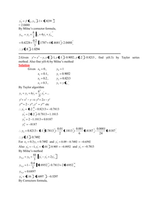 2 
4 4 
' 
4 y f x , y 1 1.0239 
= 2.0480 
By Milne’s corrector formula, 
' 
4 
' 
3 
' 
4, 2 2 4 
3 
y y y 
h 
y y c 
1.1787 4 1.4681 2.0480 
3 
0.2 
0.4228 
y 0.8 1.0294 
--------------------------------------------------------------------------------------------------- 
2.Given ' , 0 1, 0.1 0.9052 , 0.2 0.8213 2 y x y y y y , find y(0.3) by Taylor series 
method. Also fine y(0.4) by Milne’s method 
Solution 
Given 0 0 x , 1 0 y 
0.1 1 x , 0.9052 1 y 
0.2 2 x , 0.8213 2 y 
0.3 3 x , 3 3 y y x 
By Taylor algorithm 
... 
2! 
" 
2 
2 
' 
3 2 2 y 
h 
y y hy 
y x y 2 ' y" 2x y' 
y"' 2 y", y y"' iv etc 
8187 
2 1.1813 0.8187 
2 0.2 0.7813 1.1813 
0.2 0.8213 0.7813 
2 
'" 
2 
" 
2 
' 2 
2 
iv y 
y 
y 
y 
0.8187 
24 
0.0001 
0.8187 
6 
0.001 
1.1813 
2 
0.01 
0.8213 0.1 0.7813 3 y 
y 0.3 0.7492 
For 0.3 0.7492 3 3 x y and 0.09 0.7492 0.6592 ' 
3 y 
Also 1, 0.01 0.905 0.8952 ' 
1 
' 
0 y y and 0.7813 ' 
2 y 
By Milne’s method 
0.6897 
2 0.8952 0.7813 2 0.6952 
3 
0.4 
1 
2 2 
3 
4 
4, 
4, 
' 
3 
' 
2 
' 
4, 0 1 
p 
p 
p 
y 
y 
y y y 
h 
y y 
0.16 0.6897 0.5297 ' 
4 y 
By Correctors formula, 
 