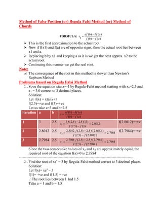 Method of False Position (or) Regula Falsi Method (or) Method of 
Chords 
FORMULA: 
( ) ( ) 
( ) ( ) 
1 f b f a 
af b bf a 
x 
 This is the first approximation to the actual root. 
 Now if f(x1) and f(a) are of opposite signs, then the actual root lies between 
x1 and a. 
 Replacing b by x1 and keeping a as it is we get the next approx. x2 to the 
actual root. 
 Continuing this manner we get the real root. 
Note: 
 The convergence of the root in this method is slower than Newton’s 
Raphson Method 
Problems based on Regula Falsi Method 
1. Sove the equation xtanx=-1 by Regula-Falsi method starting with x0=2.5 and 
x1 = 3.0 correct to 3 decimal places. 
Solution: 
Let f(x) = xtanx+1 
f(2.5)=-ve and f(3)=+ve 
Let us take a=3 and b=2.5 
iteration a b 
( ) ( ) 
( ) ( ) 
f b f a 
af b bf a 
x 
1 3 2.5 
2.8012 
(2.5) (3) 
3 (2.5) 2.5 (3) 
1 f f 
f f 
x f(2.8012)=+ve 
2 2.8012 2.5 
2.7984 
(2.5) (2.8012 ) 
2.8012 (2.5) 2.5 (2.8012 ) 
2 f f 
f f 
x f(2.7984)=+ve 
3 2.7984 2.5 
2.7984 
(2.5) (2.7984 ) 
2.7984 (2.5) 2.5 (2.7984 ) 
3 f f 
f f 
x 
Since the two consecutive values of x2 and x3 are approximately equal, the 
required root of the equation f(x)=0 is 2.7984 
-------------------------------------------------------------------------------------------- 
2. Find the root of xex = 3 by Regula-Falsi method correct to 3 decimal places. 
Solution: 
Let f(x)= xex – 3 
f(1)= +ve and f(1.5) = -ve 
The root lies between 1 1nd 1.5 
Take a = 1 and b = 1.5 
 