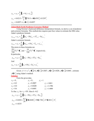 0.6897 0.4 0.6897 
0.7813 4 0.6592 0.5297 
3 
0.1 
0.8213 
4 
3 
4, 
4, 
' 
4 
' 
3 
' 
4, 2 2 
y y 
y 
y y y 
h 
y y 
c 
c 
c 
--------------------------------------------------------------------------------------------------- 
Adam-Bash Forth Predictor-Corrector Method 
Using Newton’s backward difference interpolation formula, we derive a set of predictor 
and corrector formulae. This method also requires past four values to estimate the fifth value. 
Adam’s predictor formula 
' 
3 
' 
2 
' 
1 
' 
1, 55 59 37 9 
24 n p n n n n n y y y 
h 
y y 
Adam’s corrector formula 
' 
2 
' 
1 
' ' 
1, 1 59 19 5 
24 n c n n n n n y y y 
h 
y y 
The errors in these formulae are 
iv h f 5 
720 
251 
and iv h f 5 
720 
19 
respectively. 
In particular, 
' 
0 
' 
1 
' 
2 
' 
4, 3 3 55 59 37 9 
24 
y y y y 
h 
y y p 
And 
' 
1 
' 
2 
' 
3 
' 
4, 3 4 9 19 5 
24 
y y y y 
h 
y y c 
--------------------------------------------------------------------------------------------------- 
Given ' 1 , 0 0, 0.2 0.2027 , 0.4 0.4228 , 0.6 0.6841 2 y y y y y y , estimate 
y 0.8 using Adam’s method. 
Solution 
Form the given data 
0 0 x , 0 0 y , 1 ' 
0 y 
0.2 1 x 0.2027 1 y 1.0411 ' 
1 y 
0.4 2 x 0.4228 2 y 1.1786 ' 
2 y 
0.6 3 x 0.6841 3 y 1.4680 ' 
3 y 
To fine 4 y for 0.8 4 x . Here h =0.2 
1.0235 
55 1.4680 59 1.1786 37 1.0411 9 
24 
0.2 
0.6841 
55 59 37 9 
24 
4, 
4, 
' 
0 
' 
1 
' 
2 
' 
4, 3 3 
p 
p 
p 
y 
y 
y y y y 
h 
y y 
 