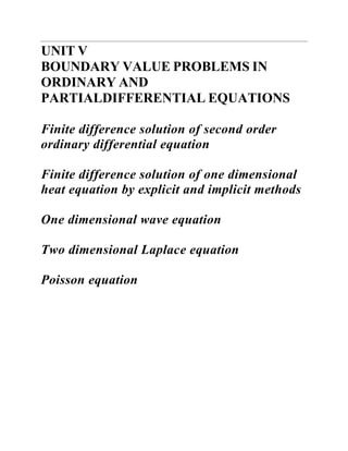 UNIT V 
BOUNDARY VALUE PROBLEMS IN ORDINARY AND PARTIALDIFFERENTIAL EQUATIONS 
Finite difference solution of second order ordinary differential equation 
Finite difference solution of one dimensional heat equation by explicit and implicit methods 
One dimensional wave equation 
Two dimensional Laplace equation 
Poisson equation  