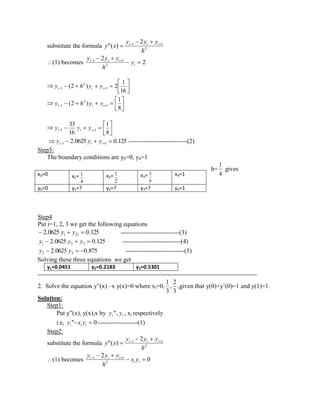 substitute the formula 2 
1 1 2 
"( ) 
h 
y y y 
y x i i i 
(1) becomes 2 
2 
2 
1 1 
i 
i i i y 
h 
y y y 
16 
1 
(2 ) 2 1 
2 
i 1 i i y h y y 
8 
1 
(2 ) 1 
2 
i 1 i i y h y y 
8 
1 
16 
33 
i 1 i i 1 y y y 
2.0625 0.125 i 1 i i 1 y y y ----------------------------(2) 
Step3: 
The boundary conditions are y0=0, y4=1 
h= 
4 
1 
gives 
Step4 
Put i=1, 2, 3 we get the following equations 
2.0625 0.125 1 21 y y ----------------------------(3) 
2.0625 0.125 1 2 3 y y y ----------------------------(4) 
2.0625 0.875 2 3 y y ----------------------------(5) 
Solving these three equations we get 
y1=0.0451 y2=0.2183 y3=0.5301 
--------------------------------------------------------------------------------------------------------- 
2. Solve the equation y”(x) –x y(x)=0 where xi=0, 
3 
2 
, 
3 
1 
,given that y(0)+y’(0)=1 and y(1)=1. 
Solution: 
Step1: 
Put y”(x), y(x),x by i i y ", y , xi respectively 
i.e, " 0 i i i y x y -------------------(1) 
Step2: 
substitute the formula 2 
1 1 2 
"( ) 
h 
y y y 
y x i i i 
(1) becomes 0 
2 
2 
1 1 
i i 
i i i x y 
h 
y y y 
x0=0 x1= 
4 
1 x2= 
2 
1 x3= 
4 
3 x4=1 
y0=0 y1=? y2=? y3=? y4=1 
 