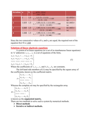 iteration a b 
( ) ( ) 
( ) ( ) 
f b f a 
af b bf a 
x 
1 1 1.5 
1.035 
(1.5) (1) 
1 (1.5) 1.5 (1) 
1 f f 
f f 
x f(1.035)=- 
ve 
2 1.035 1.5 
1.045 
(1.5) (1.035) 
1.035 (1.5) 1.5 (1.035) 
2 f f 
f f 
x f(1.045)=- 
ve 
3 1.045 1.5 
1.048 
(1.5) (1.045) 
1.045 (1.5) 1.5 (1.045) 
3 f f 
f f 
x f(1.045)=- 
ve 
4 1.048 1.5 
1.048 
(1.5) (1.048) 
1.048 (1.5) 1.5 (1.048) 
4 f f 
f f 
x 
Since the two consecutive values of x3 and x4 are equal, the required root of the 
equation f(x)=0 is 1.048 
-------------------------------------------------------------------------------------------- 
Solutions of linear algebraic equations 
A system of m linear equations (or a set of m simultaneous linear equations) 
in ‘n’ unknowns n x , x ,..., x 1 2 is a set of equations of the form, 
m m mn n m 
n n 
n n 
a x a x a x b 
a x a x a x b 
a x a x a x b 
... 
:::::::::: :::::::::: :::::::::: :::::::::: :::: 
...... 
...... 
1 1 2 2 
21 1 22 2 2 2 
11 1 12 2 1 1 
(1) 
Where the coefficients of n x , x ,..., x 1 2 and m b ,b ,..., b 1 2 are constants. 
The left hand side members of (1) may be specified by the square array of 
the coefficients, known as the coefficient matrix. 
m m mn 
n 
n 
a a a 
a a a 
a a a 
A 
...... . 
:::::::::: :::::::::: : 
........ . 
........ . 
1 2 
21 22 2 
11 12 1 
Whereas the complete set may be specified by the rectangular array 
m m mn m 
n 
n 
a a a b 
a a a b 
a a a b 
M 
...... . 
:::::::::: :::::::::: : 
........ . 
........ . 
1 2 
21 22 2 2 
11 12 1 1 
is known as the augmented matrix. 
There are two methods to solve such a system by numerical methods. 
 Direct methods 
 Iterative or indirect methods. 
 