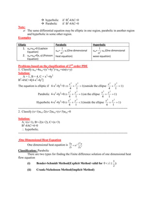  hyperbolic if B2-4AC>0 
 Parabolic if B2-4AC=0 
Note: 
 The same differential equation may be elliptic in one region, parabolic in another region 
and hyperbolic in some other region. 
Examples 
Elliptic Parabolic Hyperbolic 
1. uxx+uyy=0 (Laplace 
Equation) 
2. uxx+uyy=f(x, y) (Poisson 
Equation) 
uxx= 2 
1 
ut (One dimensional 
heat equation) 
uxx= 2 
1 
utt (One dimensional 
wave equation) 
Problems based on the classification of 2nd order PDE 
1. Classify uxx+4uxy+(x2+4y2)+uyy=sin(x+y) 
Solution: 
A = 1, B = 4, C = x2+4y2 
B2-4AC=4[4-x2-4y2] 
The equation is elliptic if 4-x2-4y2<0 1 
4 1 
2 2 x y 
(outside the ellipse 1 
4 1 
2 2 x y 
) 
Parabolic 4-x2-4y2=0 1 
4 1 
2 2 x y 
(on the ellipse 1 
4 1 
2 2 x y 
) 
Hyperbolic 4-x2-4y2>0 1 
4 1 
2 2 x y 
(inside the ellipse 1 
4 1 
2 2 x y 
) 
------------------------------------------------------------------------------------------------------------ 
2. Classify (x+1)uxx-2(x+2)uxy+(x+3)uyy=0 
Solution: 
A =(x+1), B=-2(x+2), C=(x+3) 
B2-4AC=4>0 
hyperbolic. 
------------------------------------------------------------------------------------------------------------ 
One Dimensional Heat Equation 
One dimensional heat equation is 
2 
2 
2 
x 
u 
t 
u 
Classification: Parabolic 
There are two types for finding the Finite difference solution of one dimensional heat 
flow equation 
(i) Bender-Schmidt Method(Explicit Method valid for 
2 
1 
0 ) 
(ii) Crank-Nicholoson Method(Implicit Method) 
 